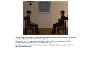 “Simple. Viola’s main objection is that your work puts you in contact with dangerous people. You just need
a new job, and she loses all the footing for her argument.”
“Do you really think it’s that simple, Sterling? Do you realize that it’s nearly impossible to find work?
Something like a quarter of the country’s unemployed right now.”
Sterling had a grin on his face that boarderlined on a smirk. “Well, James, it just so happens that I’m in
need of a clerk for the store.”
 