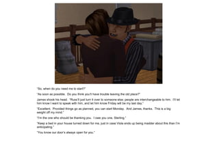“So, when do you need me to start?”
“As soon as possible. Do you think you’ll have trouble leaving the old place?”
James shook his head. “Russ’ll just turn it over to someone else; people are interchangeable to him. I’ll let
him know I want to speak with him, and let him know Friday will be my last day.”
“Excellent. Provided things go as planned, you can start Monday. And James, thanks. This is a big
weight off my mind.”
“I’m the one who should be thanking you. I owe you one, Sterling.”
“Keep a bed in your house turned down for me, just in case Viola ends up being madder about this than I’m
anticipating.”
“You know our door’s always open for you.”
 