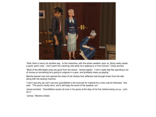 “Well, that’s a worry for another day. In the meantime, with the winter weather upon us, Nicky really needs
a good, warm coat. I don’t want him catching cold while he’s walking to or from school,” Cindy worried.
“Most of the affordable ones are gone from the stores,” James sighed. “I don’t really feel like spending a lot
of money on something he’s going to outgrow in a year, and probably mess up playing.”
Marsha leaned over and opened the chest of old clothes that Jefferson had brought down from the attic
along with the sewing machine.
“I don’t see why we can’t use your grandfather’s old overcoat for material for a new coat for Nicholas,” she
said. “The wool’s hardly worn, and it will keep the worst of the weather out.”
James smirked. “Grandfather would roll over in his grave at the idea of his fine clothes being cut up. Let’s
do it.”
“James,” Marsha chided.
 