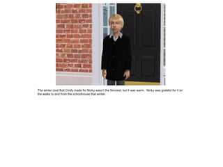 The winter coat that Cindy made for Nicky wasn’t the fanciest, but it was warm. Nicky was grateful for it on
the walks to and from the schoolhouse that winter.
 