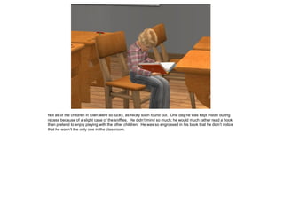 Not all of the children in town were so lucky, as Nicky soon found out. One day he was kept inside during
recess because of a slight case of the sniffles. He didn’t mind so much; he would much rather read a book
than pretend to enjoy playing with the other children. He was so engrossed in his book that he didn’t notice
that he wasn’t the only one in the classroom.
 