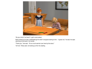 “Do you mind if I sit here?” a girl’s voice asked.
Nicky looked up to see a redheaded girl he didn’t recognize staring at him. “I guess not,” he said, his eyes
returning to the book in his hands.
“Thank you,” she said. “It’s so much warmer over here by the stove.”
“Uh huh,” Nicky said, not looking up from his reading.
 
