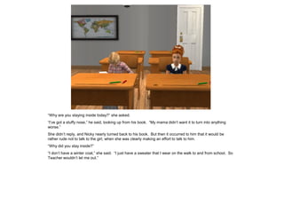 “Why are you staying inside today?” she asked.
“I’ve got a stuffy nose,” he said, looking up from his book. “My mama didn’t want it to turn into anything
worse.”
She didn’t reply, and Nicky nearly turned back to his book. But then it occurred to him that it would be
rather rude not to talk to the girl, when she was clearly making an effort to talk to him.
“Why did you stay inside?”
“I don’t have a winter coat,” she said. “I just have a sweater that I wear on the walk to and from school. So
Teacher wouldn’t let me out.”
 