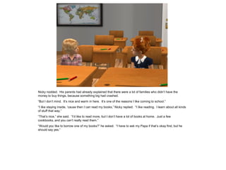 Nicky nodded. His parents had already explained that there were a lot of families who didn’t have the
money to buy things, because something big had crashed.
“But I don’t mind. It’s nice and warm in here. It’s one of the reasons I like coming to school.”
“I like staying inside, ‘cause then I can read my books,” Nicky replied. “I like reading. I learn about all kinds
of stuff that way.”
“That’s nice,” she said. “I’d like to read more, but I don’t have a lot of books at home. Just a few
cookbooks, and you can’t really read them.”
“Would you like to borrow one of my books?” he asked. “I have to ask my Papa if that’s okay first, but he
should say yes.”
 
