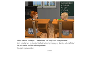 “I’d like that a lot. Thank you…” she hesitated. “I’m sorry, I don’t know your name.”
Nicky smiled at her. I’m Nicholas Bradford, but everyone except my Grandma calls me Nicky.”
“I’m Alice Kalson,” she said, returning his smile.
“It’s nice to meet you, Alice.”
                                                     *****
 