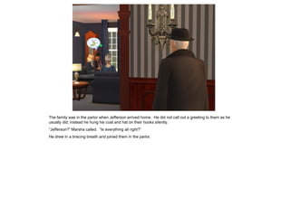 The family was in the parlor when Jefferson arrived home. He did not call out a greeting to them as he
usually did; instead he hung his coat and hat on their hooks silently.
“Jefferson?” Marsha called. “Is everything all right?”
He drew in a bracing breath and joined them in the parlor.
 