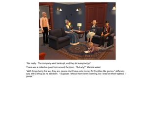 “Not really. The company went bankrupt, and they let everyone go.”
There was a collective gasp from around the room. “But why?” Marsha asked.
“With things being the way they are, people don’t have extra money for frivolities like games,” Jefferson
said with a shrug as he sat down. “I suppose I should have seen it coming, but I was too short-sighted, I
guess.”
 