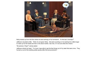 Nicky looked up from the floor where he was working on his homework. “Is that bad, Grandpa?”
Jefferson chuckled a little. “Well, it’s not good, Nicky. We were counting on me working for a little longer
to make up for the losses we took in the stock market. But now, I’m not sure what this means.”
“No pension, Pops?” James asked.
Jefferson shook his head. “I’m lucky I was able to get the few things out of my desk that were mine. They
hurried us out of the building pretty quickly after the announcement.”
 