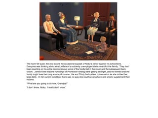 The room fell quiet, the only sound the occasional squeak of Nicky’s pencil against his schoolwork.
Everyone was thinking about what Jefferson’s suddenly unemployed state meant for the family. They had
been counting on his extra income recoup some of the funds lost in the crash and the subsequent bank
failure. James knew that the rumblings of Prohibition ending were getting stronger, and he worried that the
family might lose their only source of income. He and Cindy had a silent conversation as she rubbed her
large belly. In her current condition, there was no way she could go anywhere and sing to supplement their
income.
“What are you going to do now, Grandpa?”
“I don’t know, Nicky. I really don’t know.”
 