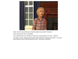 “Nicky, why don’t you go finish your homework upstairs at your desk?” Cindy said.
“But it’s warmer down here,” he protested.
“Your mother told you to do something,” James said, a warning clearly in his voice. “Upstairs.”
“Yes, Papa,” he said. He got up from his spot in front of the fire, and looked at all of them. “You could
have just said you want to talk about grown-up stuff. I would have understood.”
 