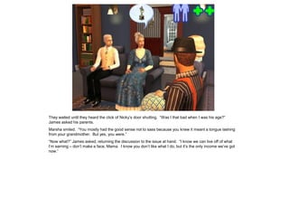 They waited until they heard the click of Nicky’s door shutting. “Was I that bad when I was his age?”
James asked his parents.
Marsha smiled. “You mostly had the good sense not to sass because you knew it meant a tongue lashing
from your grandmother. But yes, you were.”
“Now what?” James asked, returning the discussion to the issue at hand. “I know we can live off of what
I’m earning – don’t make a face, Mama. I know you don’t like what I do, but it’s the only income we’ve got
now.”
 