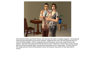 One of the first victims was Pierce Phoenix, who had been the editor of a weekly magazine. As the general
public had less disposable income at their disposal, magazines were one of the first things that were cut
out of the family budgets. Pierce’s magazine went out of business, and he was unable to find a new
position. Add that to the losses that the family took from their investments, and the losses of their savings
when the Portsimouth Bank failed, and they found themselves to be in rough shape. If it hadn’t been for
the meager pension that the family patriarch Alonzo still received, they would not have been able to
survive.
 