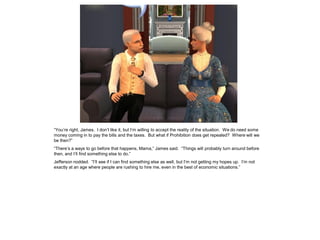 “You’re right, James. I don’t like it, but I’m willing to accept the reality of the situation. We do need some
money coming in to pay the bills and the taxes. But what if Prohibition does get repealed? Where will we
be then?”
“There’s a ways to go before that happens, Mama,” James said. “Things will probably turn around before
then, and I’ll find something else to do.”
Jefferson nodded. “I’ll see if I can find something else as well, but I’m not getting my hopes up. I’m not
exactly at an age where people are rushing to hire me, even in the best of economic situations.”
 