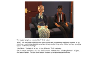 “Are you just going to sit around all day?” Cindy asked.
“Well, if I still don’t have something come spring, I’ll help with the gardening and fishing and such. In the
mean time, I was thinking about trying my hand at making a few things so the children can have something
to open on Christmas morning.”
“I don’t know if the baby will be born by then, Jefferson,” Cindy interjected.
“Oh, I’m not just talking about your and James’ children. I’d like to make something for Viola’s daughter,
and Taddy’s as well. Poor little tykes deserve to believe in Santa Claus for a little longer.”
 
