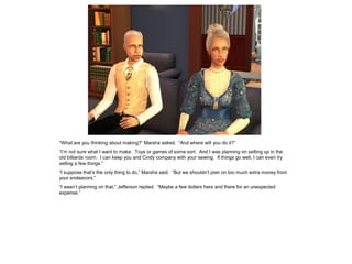 “What are you thinking about making?” Marsha asked. “And where will you do it?”
“I’m not sure what I want to make. Toys or games of some sort. And I was planning on setting up in the
old billiards room. I can keep you and Cindy company with your sewing. If things go well, I can even try
selling a few things.”
“I suppose that’s the only thing to do,” Marsha said. “But we shouldn’t plan on too much extra money from
your endeavors.”
“I wasn’t planning on that,” Jefferson replied. “Maybe a few dollars here and there for an unexpected
expense.”
 