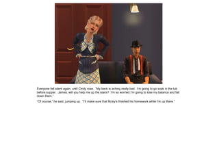 Everyone fell silent again, until Cindy rose. “My back is aching really bad. I’m going to go soak in the tub
before supper. James, will you help me up the stairs? I’m so worried I’m going to lose my balance and fall
down them.”
“Of course,” he said, jumping up. “I’ll make sure that Nicky’s finished his homework while I’m up there.”
 