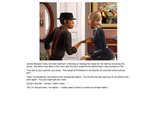 James followed Cindy into their bedroom, intending on helping her ready for her bath by removing her
shoes. But when they were in the room with the door closed firmly behind them, she rounded on him.
“You lied to your parents, you know. The repeal of Prohibition’s not that far off, and then where will we
be?”
“Hey!” he exclaimed, provoked by the unexpected attack. “You’re the one who said you’re not afraid to be
poor again. You just might get your wish.”
Cindy’s face fell. “James, I didn’t mean….”
“No, I’m the ass here,” he sighed. “I really need to learn to control my temper better.”
 