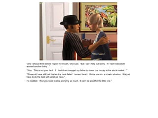 “And I should think before I open my mouth,” she said. “But I can’t help but worry. If I hadn’t decided I
wanted another baby…”
“Stop. This is not your fault. If I hadn’t encouraged my father to invest our money in the stock market…”
“We would have still lost it when the bank failed. James, face it. We’re stuck in a no-win situation. We just
have to do the best with what we have.”
He nodded. “And you need to stop worrying so much. It can’t be good for the little one.”
 