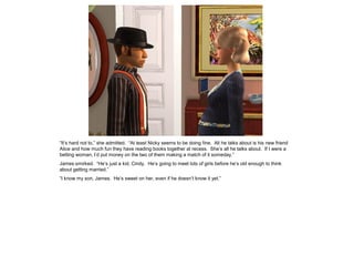“It’s hard not to,” she admitted. “At least Nicky seems to be doing fine. All he talks about is his new friend
Alice and how much fun they have reading books together at recess. She’s all he talks about. If I were a
betting woman, I’d put money on the two of them making a match of it someday.”
James smirked. “He’s just a kid, Cindy. He’s going to meet lots of girls before he’s old enough to think
about getting married.”
“I know my son, James. He’s sweet on her, even if he doesn’t know it yet.”
 