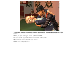 “Tell you what. If you’re right and they do end up getting married, I’ll buy you a fancy new coat. Your
choice.”
“I’ll take you up on that wager, James. And if you’re right?”
“You, me, no kids, my parents cabin in the mountains for two weeks.”
“We’ll be too old for such things by then, James.”
“Doll, I’ll never be too old for that.”
 
