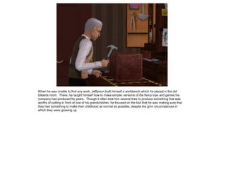When he was unable to find any work, Jefferson built himself a workbench which he placed in the old
billiards room. There, he taught himself how to make simpler versions of the fancy toys and games his
company had produced for years. Though it often took him several tries to produce something that was
worthy of putting in front of one of his grandchildren, he focused on the fact that he was making sure that
they had something to make their childhood as normal as possible, despite the grim circumstances in
which they were growing up.
 
