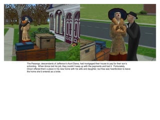 The Pasangs, descendants of Jefferson’s Aunt Diana, had mortgaged their house to pay for their son’s
schooling. When Amos lost his job, they couldn’t keep up with the payments and lost it. Fortunately,
Orson offered them a place in his new home with his wife and daughter, but Kea was heartbroken to leave
the home she’d entered as a bride.
 
