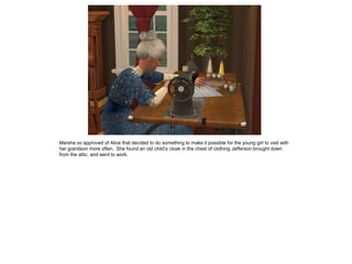 Marsha so approved of Alice that decided to do something to make it possible for the young girl to visit with
her grandson more often. She found an old child’s cloak in the chest of clothing Jefferson brought down
from the attic, and went to work.
 