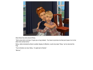Alice threw her arms around Nicky.
“Well, since she’s not here, I’ll give you a hug instead. You have to promise me that you’ll pass it on to her
when she comes home.”
Nicky, rather shocked by Alice’s sudden display of affection, could only reply “Okay,” as he returned the
hug.
“You’re family’s so nice, Nicky. I’m glad we’re friends.”
“Me too.”
 