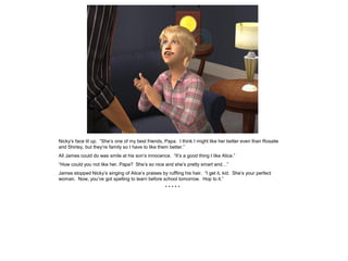 Nicky’s face lit up. “She’s one of my best friends, Papa. I think I might like her better even than Rosalie
and Shirley, but they’re family so I have to like them better.”
All James could do was smile at his son’s innocence. “It’s a good thing I like Alice.”
“How could you not like her, Papa? She’s so nice and she’s pretty smart and…”
James stopped Nicky’s singing of Alice’s praises by ruffling his hair. “I get it, kid. She’s your perfect
woman. Now, you’ve got spelling to learn before school tomorrow. Hop to it.”
                                                    *****
 