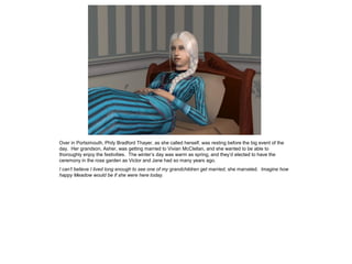 Over in Portsimouth, Phily Bradford Thayer, as she called herself, was resting before the big event of the
day. Her grandson, Asher, was getting married to Vivian McClellan, and she wanted to be able to
thoroughly enjoy the festivities. The winter’s day was warm as spring, and they’d elected to have the
ceremony in the rose garden as Victor and Jane had so many years ago.
I can’t believe I lived long enough to see one of my grandchildren get married, she marveled. Imagine how
happy Meadow would be if she were here today.
 