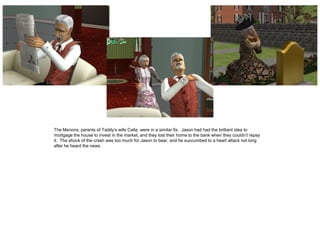 The Menons, parents of Taddy’s wife Calla, were in a similar fix. Jason had had the brilliant idea to
mortgage the house to invest in the market, and they lost their home to the bank when they couldn’t repay
it. The shock of the crash was too much for Jason to bear, and he succumbed to a heart attack not long
after he heard the news.
 