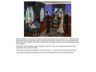 After the ceremony, Jane took to the piano so that the guests could enjoy a dance or two. After Asher had
dance with his bride, he gave her hand to his father so that Victor could have a turn around the dance floor
with the new Mrs. Hutchins. Asher then turned to Phily, and made a dashing bow as he extending his hand
in an invitation.
“Oh, Asher, I haven’t danced in ages,” she said. It was true. Phily, until her age had prevented it, had
always been the musician for parties.
“I’m sure you remember how to waltz,” the young man said. “You were the one who taught Mama how.”
“Oh, all right,” Phily said as she slowly rose from her comfortable seat with the assistance of Asher.
 