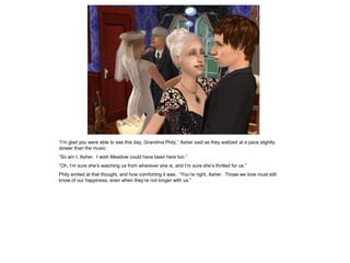 “I’m glad you were able to see this day, Grandma Phily,” Asher said as they waltzed at a pace slightly
slower than the music.
“So am I, Asher. I wish Meadow could have been here too.”
“Oh, I’m sure she’s watching us from wherever she is, and I’m sure she’s thrilled for us.”
Phily smiled at that thought, and how comforting it was. “You’re right, Asher. Those we love must still
know of our happiness, even when they’re not longer with us.”
 