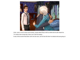 Victor, never a man to show much emotion, simply asked Phily to tell his mother that he still missed her.
“I’m certain Henri knows that, Victor, but I’ll tell her anyway.”
It was at that moment that Asher came into the room, and his face fell when he realized what was going on.
 