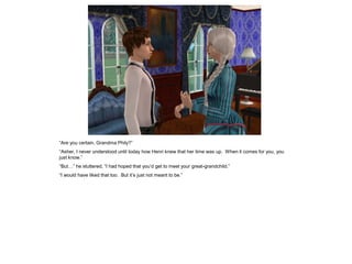 “Are you certain, Grandma Phily?”
“Asher, I never understood until today how Henri knew that her time was up. When it comes for you, you
just know.”
“But…” he stuttered, “I had hoped that you’d get to meet your great-grandchild.”
“I would have liked that too. But it’s just not meant to be.”
 