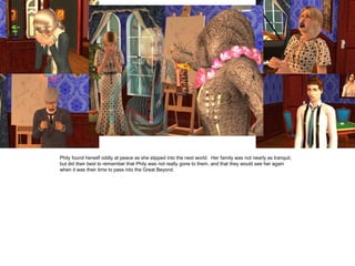 Phily found herself oddly at peace as she slipped into the next world. Her family was not nearly as tranquil,
but did their best to remember that Phily was not really gone to them, and that they would see her again
when it was their time to pass into the Great Beyond.
 