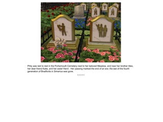 Phily was laid to rest in the Portsimouth Cemetery next to her beloved Meadow, and near her brother Alex,
her dear friend Katie, and her sister Henri. Her passing marked the end of an era: the last of the fourth
generation of Bradfords in Simerica was gone.
                                                 *****
 