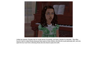 Unlike her parents, Rosalie had an innate sense of propriety, and was a stickler for etiquette. She often
found it hard to make friends because there were so few children she felt she could associate with, and she
spent far too much time criticizing those she did chose to pass time with.
 