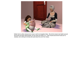 Esther had no other choice but to move in with her daughter Calla. She did her best to be helpful around
the house and teach little Rosalie, but her heart just wasn’t in it. She moved around the house as if a
shadow, and nothing her family did could draw her out of her misery.
 