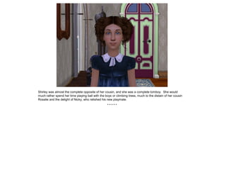 Shirley was almost the complete opposite of her cousin, and she was a complete tomboy. She would
much rather spend her time playing ball with the boys or climbing trees, much to the distain of her cousin
Rosalie and the delight of Nicky, who relished his new playmate.
                                                  *****
 