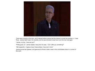There was a knock on the door, and it opened before James had the chance to invite the knocker in. It was
Russ. James hadn’t seen him recently, and he was shocked to see how much the man had aged.
“James, my boy. How are you?”
“Pretty good, sir,” James replied, rising from his seat. “Can I offer you something?”
“Still respectful. A glass of your finest whisky, if you don’t mind.”
James poured two glasses, and gestured for Russ to take a seat in the comfortable chairs in a corner of
the room.
 