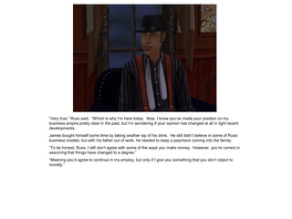 “Very true,” Russ said. “Which is why I’m here today. Now, I know you’ve made your position on my
business empire pretty clear in the past, but I’m wondering if your opinion has changed at all in light recent
developments.
James bought himself some time by taking another sip of his drink. He still didn’t believe in some of Russ’
business models, but with his father out of work, he needed to keep a paycheck coming into the family.
“To be honest, Russ, I still don’t agree with some of the ways you make money. However, you’re correct in
assuming that things have changed to a degree.”
“Meaning you’d agree to continue in my employ, but only if I give you something that you don’t object to
morally.”
 