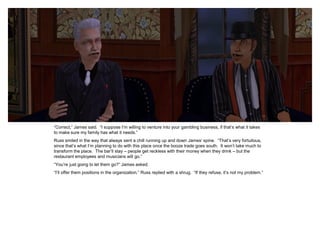 “Correct,” James said. “I suppose I’m willing to venture into your gambling business, if that’s what it takes
to make sure my family has what it needs.”
Russ smiled in the way that always sent a chill running up and down James’ spine. “That’s very fortuitous,
since that’s what I’m planning to do with this place once the booze trade goes south. It won’t take much to
transform the place. The bar’ll stay – people get reckless with their money when they drink – but the
restaurant employees and musicians will go.”
“You’re just going to let them go?” James asked.
“I’ll offer them positions in the organization,” Russ replied with a shrug. “If they refuse, it’s not my problem.”
 