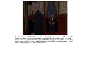 Russ got up and left without another word to James. The younger man shook his head; Russ was not a
man of many words. James picked up the empty glasses and left them outside the door to his office;
someone from the kitchen would come up to collect them for cleaning. He then grabbed his coat. It was
time for him to go home. He wasn’t sure what he was going to tell Cindy, let alone his parents. Though
Cindy would be supportive, his mother would likely not be.
 