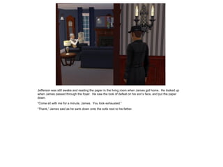 Jefferson was still awake and reading the paper in the living room when James got home. He looked up
when James passed through the foyer. He saw the look of defeat on his son’s face, and put the paper
down.
“Come sit with me for a minute, James. You look exhausted.”
“Thank,” James said as he sank down onto the sofa next to his father.
 