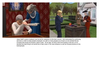 Jason Seiff, Lizzie’s husband, lost his bid for reelection to the town council. He’d advocated for continuing
services in order to keep people employed, but with so many people out of work no one wanted the tax
increase that would accompany Jason’s plan. At his age, he had a hard time finding a new job, so he
decided the best thing to do would be to help Lizzie in her new endeavor to sell her excess produce to the
townspeople.
 