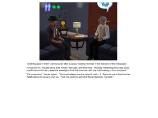 “Anything good in that?” James asked after a pause, nodding his head in the direction of the newspaper.
“Of course not. People losing their homes, their jobs, and their lives. The only interesting piece was about
how Portsimouth has to keep the streetlights lit all the time now, with the dust blowing in from the plains.”
“It’s horrendous,” James sighed. “My mouth always has the taste of mud in it. Reminds me of the time that
Taddy dared me to eat a mud pie. Took me weeks to get rid of the grit between my teeth.”
 