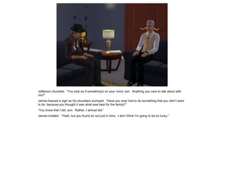 Jefferson chuckled. “You look as if something’s on your mind, son. Anything you care to talk about with
me?”
James heaved a sigh as his shoulders slumped. “Have you ever had to do something that you didn’t want
to do, because you thought it was what was best for the family?”
“You know that I did, son. Rather, I almost did.”
James nodded. “Yeah, but you found an out just in time. I don’t think I’m going to be so lucky.”
 