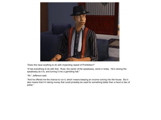 “Does this have anything to do with impending repeal of Prohibition?”
“It has everything to do with that. Russ, the owner of the speakeasy, came in today. He’s closing the
speakeasy as it is, and turning it into a gambling hall.”
“Ah,” Jefferson said.
“And he offered me the chance to run it, which means keeping an income coming into the house. But it
also means that I’m taking money that could probably be used for something better than a hand or two of
poker.”
 