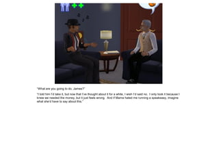 “What are you going to do, James?”
“I told him I’d take it, but now that I’ve thought about it for a while, I wish I’d said no. I only took it because I
knew we needed the money, but it just feels wrong. And if Mama hated me running a speakeasy, imagine
what she’d have to say about this.”
 